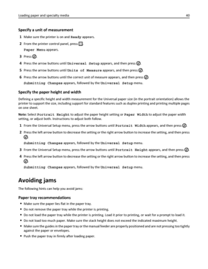 Page 40Specify a unit of measurement
1Make sure the printer is on and Ready appears.
2From the printer control panel, press .
Paper Menu appears.
3Press .
4Press the arrow buttons until Universal Setup appears, and then press .
5Press the arrow buttons until Units of Measure appears, and then press .
6Press the arrow buttons until the correct unit of measure appears, and then press .
Submitting Changes appears, followed by the Universal Setup menu.
Specify the paper height and width
Defining a specific height...