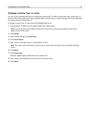 Page 52Changing a Custom Type  name
You can use the Embedded Web Server or MarkVision ProfessionalTM to define a name other than Custom Type 
for each of the custom paper types that are loaded. When a Custom Type  name is changed, the menus display the
new name instead of Custom Type .
To change a Custom Type  name from the Embedded Web Server:
1Type the printer IP address into the address field of your Web browser.
Note: If you do not know the IP address of the printer, then print a network setup page and...