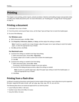 Page 59Printing
This chapter covers printing, printer reports, and job cancelation. Selection and handling of paper and specialty media
can affect how reliably documents print. For more information, see “Avoiding jams” on page 40 and “Storing paper”
on page 55.
Printing a document
1Load paper into a tray or feeder.
2From the printer control panel Paper menu, set the Paper Type and Paper Size to match the loaded paper.
3Do one of the following:
For Windows users
aWith a document open, click File > Print.
bClick...