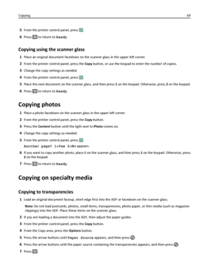 Page 695From the printer control panel, press .
6Press  to return to Ready.
Copying using the scanner glass
1Place an original document facedown on the scanner glass in the upper left corner.
2From the printer control panel, press the Copy button, or use the keypad to enter the number of copies.
3Change the copy settings as needed.
4From the printer control panel, press .
5Place the next document on the scanner glass, and then press 1 on the keypad. Otherwise, press 2 on the keypad.
6Press  to return to Ready....
