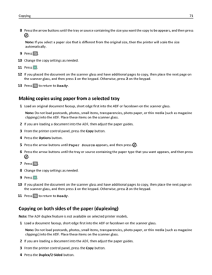 Page 718Press the arrow buttons until the tray or source containing the size you want the copy to be appears, and then press
.
Note: If you select a paper size that is different from the original size, then the printer will scale the size
automatically.
9Press .
10Change the copy settings as needed.
11Press .
12If you placed the document on the scanner glass and have additional pages to copy, then place the next page on
the scanner glass, and then press 1 on the keypad. Otherwise, press 2 on the keypad.
13Press...