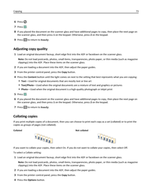Page 736Press .
7Press .
8If you placed the document on the scanner glass and have additional pages to copy, then place the next page on
the scanner glass, and then press 1 on the keypad. Otherwise, press 2 on the keypad.
9Press  to return to Ready.
Adjusting copy quality
1Load an original document faceup, short edge first into the ADF or facedown on the scanner glass.
Note: Do not load postcards, photos, small items, transparencies, photo paper, or thin media (such as magazine
clippings) into the ADF. Place...