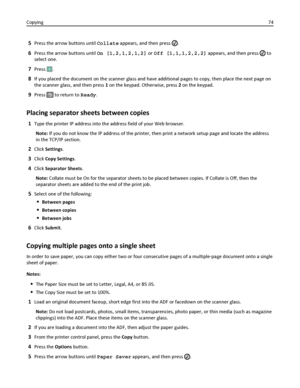 Page 745Press the arrow buttons until Collate appears, and then press .
6Press the arrow buttons until On [1,2,1,2,1,2] or Off [1,1,1,2,2,2] appears, and then press  to
select one.
7Press .
8If you placed the document on the scanner glass and have additional pages to copy, then place the next page on
the scanner glass, and then press 1 on the keypad. Otherwise, press 2 on the keypad.
9Press  to return to Ready.
Placing separator sheets between copies
1Type the printer IP address into the address field of your...