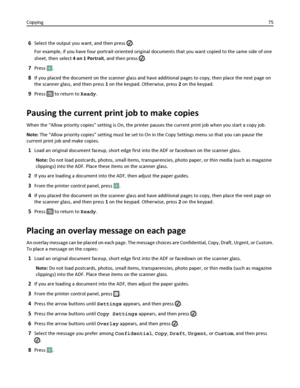 Page 756Select the output you want, and then press .
For example, if you have four portrait-oriented original documents that you want copied to the same side of one
sheet, then select 4 on 1 Portrait, and then press 
.
7Press .
8If you placed the document on the scanner glass and have additional pages to copy, then place the next page on
the scanner glass, and then press 1 on the keypad. Otherwise, press 2 on the keypad.
9Press  to return to Ready.
Pausing the current print job to make copies
When the “Allow...