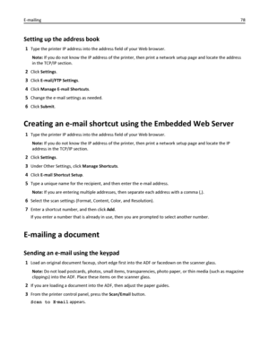 Page 78Setting up the address book
1Type the printer IP address into the address field of your Web browser.
Note: If you do not know the IP address of the printer, then print a network setup page and locate the address
in the TCP/IP section.
2Click Settings.
3Click E-mail/FTP Settings.
4Click Manage E-mail Shortcuts.
5Change the e‑mail settings as needed.
6Click Submit.
Creating an e-mail shortcut using the Embedded Web Server
1Type the printer IP address into the address field of your Web browser.
Note: If you...