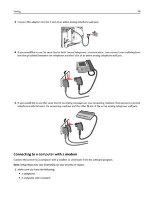 Page 903Connect the adapter into the N slot of an active analog telephone wall jack.
4If you would like to use the same line for both fax and telephone communication, then connect a second telephone
line (not provided) between the telephone and the F slot of an active analog telephone wall jack.
5If you would like to use the same line for recording messages on your answering machine, then connect a second
telephone cable between the answering machine and the other N slot of the active analog telephone wall...