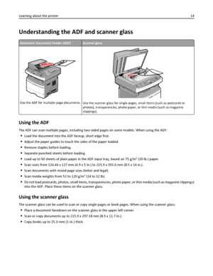 Page 14Understanding the ADF and scanner glass
Automatic Document Feeder (ADF)Scanner glass
Use the ADF for multiple‑page documents.Use the scanner glass for single pages, small items (such as postcards or
photos), transparencies, photo paper, or thin media (such as magazine
clippings).
Using the ADF
The ADF can scan multiple pages, including two‑sided pages on some models. When using the ADF:
Load the document into the ADF faceup, short edge first.
Adjust the paper guides to touch the sides of the paper...