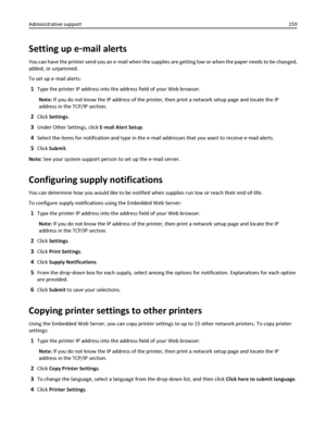 Page 159Setting up e‑mail alerts
You can have the printer send you an e‑mail when the supplies are getting low or when the paper needs to be changed,
added, or unjammed.
To set up e‑mail alerts:
1Type the printer IP address into the address field of your Web browser.
Note: If you do not know the IP address of the printer, then print a network setup page and locate the IP
address in the TCP/IP section.
2Click Settings.
3Under Other Settings, click E‑mail Alert Setup.
4Select the items for notification and type in...