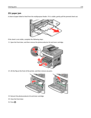 Page 170251 paper jam
A sheet of paper failed to feed from the multipurpose feeder. If it is visible, gently pull the jammed sheet out.
If the sheet is not visible, complete the following steps:
1Open the front door, and then remove the photoconductor kit and toner cartridge.
1
3
2
2Lift the flap at the front of the printer, and then remove any jams.
3Reinsert the photoconductor kit and toner cartridge.
4Close the front door.
5Press . Clearing jams170
Downloaded From ManualsPrinter.com Manuals 