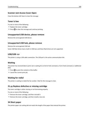 Page 180Scanner Jam Access Cover Open
Close the bottom ADF door to clear the message.
Toner is low
Try one or more of the following:
Replace the toner cartridge.
Press  to clear the message and continue printing.
Unsupported USB device, please remove
Remove the unrecognized USB device.
Unsupported USB hub, please remove
Remove the unrecognized USB hub.
Some USB flash drives have a built‑in USB hub, and these flash drives are not supported.
USB/USB 
The printer is using a USB cable connection. The USB port is the...