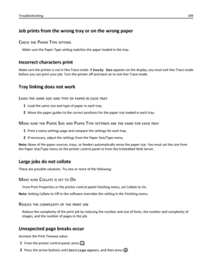 Page 189Job prints from the wrong tray or on the wrong paper
C
HECK THE PAPER TYPE SETTING
Make sure the Paper Type setting matches the paper loaded in the tray.
Incorrect characters print
Make sure the printer is not in Hex Trace mode. If Ready Hex appears on the display, you must exit Hex Trace mode
before you can print your job. Turn the printer off and back on to exit Hex Trace mode.
Tray linking does not work
L
OAD THE SAME SIZE AND TYPE OF PAPER IN EACH TRAY
1Load the same size and type of paper in each...