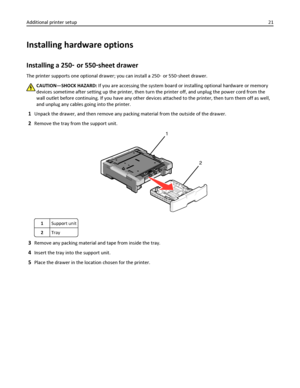 Page 21Installing hardware options
Installing a 250‑ or 550‑sheet drawer
The printer supports one optional drawer; you can install a 250‑ or 550‑sheet drawer.
CAUTION—SHOCK HAZARD: If you are accessing the system board or installing optional hardware or memory
devices sometime after setting up the printer, then turn the printer off, and unplug the power cord from the
wall outlet before continuing. If you have any other devices attached to the printer, then turn them off as well,
and unplug any cables going into...