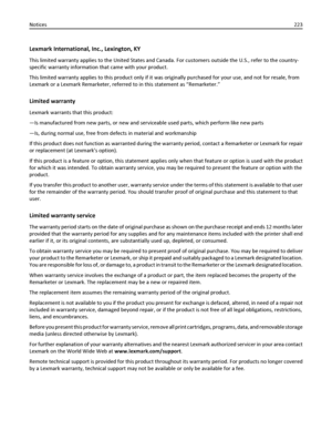 Page 223Lexmark International, Inc., Lexington, KY
This limited warranty applies to the United States and Canada. For customers outside the U.S., refer to the country-
specific warranty information that came with your product.
This limited warranty applies to this product only if it was originally purchased for your use, and not for resale, from
Lexmark or a Lexmark Remarketer, referred to in this statement as “Remarketer.”
Limited warranty
Lexmark warrants that this product:
—Is manufactured from new parts, or...