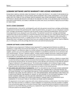 Page 225LEXMARK SOFTWARE LIMITED WARRANTY AND LICENSE AGREEMENTS
PLEASE READ CAREFULLY BEFORE USING THIS PRODUCT: BY USING THIS PRODUCT, YOU AGREE TO BE BOUND BY ALL
THE TERMS AND CONDITIONS OF THIS SOFTWARE LIMITED WARRANTY AND LICENSE AGREEMENTS. IF YOU DO NOT
AGREE WITH THE TERMS OF THIS SOFTWARE LIMITED WARRANTY AND LICENSE AGREEMENTS, PROMPTLY RETURN
THE PRODUCT UNUSED AND REQUEST A REFUND OF THE AMOUNT YOU PAID. IF YOU ARE INSTALLING THIS PRODUCT
FOR USE BY OTHER PARTIES, YOU AGREE TO INFORM THE USERS THAT...