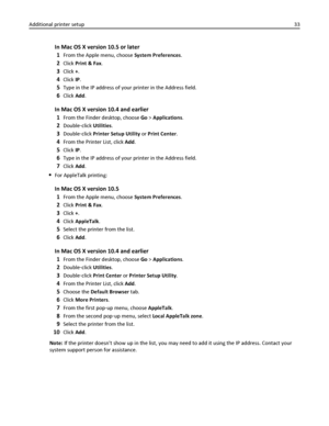 Page 33In Mac OS X version 10.5 or later
1
From the Apple menu, choose System Preferences.
2Click Print & Fax.
3Click +.
4Click IP.
5Type in the IP address of your printer in the Address field.
6Click Add.
In Mac OS X version 10.4 and earlier
1
From the Finder desktop, choose Go > Applications.
2Double‑click Utilities.
3Double‑click Printer Setup Utility or Print Center.
4From the Printer List, click Add.
5Click IP.
6Type in the IP address of your printer in the Address field.
7Click Add.
For AppleTalk...