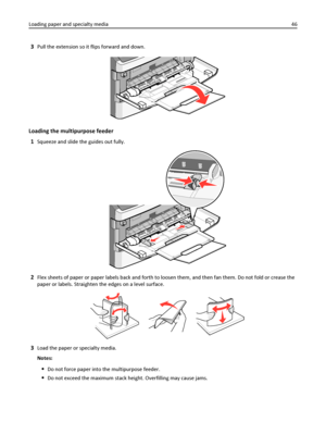 Page 463Pull the extension so it flips forward and down.
Loading the multipurpose feeder
1
Squeeze and slide the guides out fully.
2Flex sheets of paper or paper labels back and forth to loosen them, and then fan them. Do not fold or crease the
paper or labels. Straighten the edges on a level surface.
3Load the paper or specialty media.
Notes:
Do not force paper into the multipurpose feeder.
Do not exceed the maximum stack height. Overfilling may cause jams. Loading paper and specialty media46
Downloaded From...