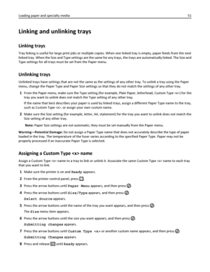 Page 51Linking and unlinking trays
Linking trays
Tray linking is useful for large print jobs or multiple copies. When one linked tray is empty, paper feeds from the next
linked tray. When the Size and Type settings are the same for any trays, the trays are automatically linked. The Size and
Type settings for all trays must be set from the Paper menu.
Unlinking trays
Unlinked trays have settings that are not the same as the settings of any other tray. To unlink a tray using the Paper
menu, change the Paper Type...