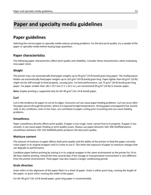 Page 53Paper and specialty media guidelines
Paper guidelines
Selecting the correct paper or specialty media reduces printing problems. For the best print quality, try a sample of the
paper or specialty media before buying large quantities.
Paper characteristics
The following paper characteristics affect print quality and reliability. Consider these characteristics when evaluating
new paper stock.
Weight
The printer trays can automatically feed paper weights up to 90 g/m2 (24 lb bond) grain long paper. The...