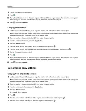 Page 708Change the copy settings as needed.
9Press .
10If you placed the document on the scanner glass and have additional pages to copy, then place the next page on
the scanner glass, and then press 1 on the keypad. Otherwise, press 2 on the keypad.
11Press  to return to Ready.
Copying to letterhead
1Load an original document faceup, short edge first into the ADF or facedown on the scanner glass.
Note: Do not load postcards, photos, small items, transparencies, photo paper, or thin media (such as magazine...