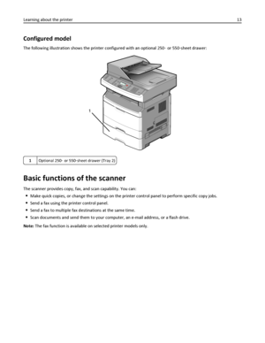 Page 13Configured model
The following illustration shows the printer configured with an optional 250‑ or 550‑sheet drawer:
1
1Optional 250‑ or 550‑sheet drawer (Tray 2)
Basic functions of the scanner
The scanner provides copy, fax, and scan capability. You can:
Make quick copies, or change the settings on the printer control panel to perform specific copy jobs.
Send a fax using the printer control panel.
Send a fax to multiple fax destinations at the same time.
Scan documents and send them to your computer, an...