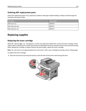 Page 151Ordering ADF replacement parts
Order ADF replacement parts if you experience problems with paper double‑feeding or failing to feed through the
Automatic Document Feeder.
Part namePart number
ADF input tray 40X5470
ADF separator pad 40X5472
ADF separator roll 40X5471
Replacing supplies
Replacing the toner cartridge
When 88 Cartridge is low appears, or when you experience faded print, remove the toner cartridge. Firmly
shake it side‑to‑side and front‑to‑back several times to redistribute the toner, and...