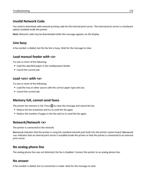 Page 178Invalid Network Code
You need to download valid network printing code for the internal print server. The internal print server is a hardware
option installed inside the printer.
Note: Network code may be downloaded while this message appears on the display.
Line busy
A fax number is dialed, but the fax line is busy. Wait for the message to clear.
Load manual feeder with 
Try one or more of the following:
Load the specified paper in the multipurpose feeder.
Cancel the current job.
Load  with 
Try one or...