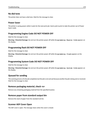 Page 179No dial tone
The printer does not have a dial tone. Wait for the message to clear.
Power Saver
The printer is saving power while it waits for the next print job. Send a job to print to take the printer out of Power
Saver mode.
Programming Engine Code DO NOT POWER OFF
Wait for the message to clear.
Warning—Potential Damage: Do not turn the printer power off while Programming Engine Code appears on
the display.
Programming flash DO NOT POWER OFF
Wait for the message to clear.
Warning—Potential Damage: Do...