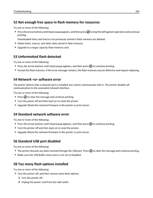 Page 18252 Not enough free space in flash memory for resources
Try one or more of the following:
Press the arrow buttons until Continue appears, and then press  to stop the defragment operation and continue
printing.
Downloaded fonts and macros not previously stored in flash memory are deleted.
Delete fonts, macros, and other data stored in flash memory.
Upgrade to a larger capacity flash memory card.
53 Unformatted flash detected
Try one or more of the following:
Press the arrow buttons until Continue appears,...