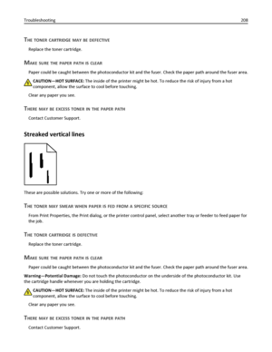 Page 208THE TONER CARTRIDGE MAY BE DEFECTIVE
Replace the toner cartridge.
MAKE SURE THE PAPER PATH IS CLEAR
Paper could be caught between the photoconductor kit and the fuser. Check the paper path around the fuser area.
CAUTION—HOT SURFACE: The inside of the printer might be hot. To reduce the risk of injury from a hot
component, allow the surface to cool before touching.
Clear any paper you see.
THERE MAY BE EXCESS TONER IN THE PAPER PATH
Contact Customer Support.
Streaked vertical lines
These are possible...