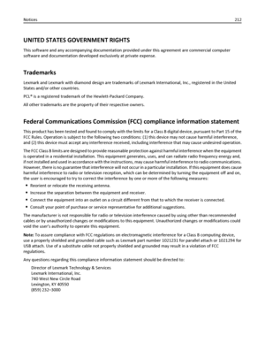 Page 212UNITED STATES GOVERNMENT RIGHTS
This software and any accompanying documentation provided under this agreement are commercial computer
software and documentation developed exclusively at private expense.
Trademarks
Lexmark and Lexmark with diamond design are trademarks of Lexmark International, Inc., registered in the United
States and/or other countries.
PCL® is a registered trademark of the Hewlett-Packard Company.
All other trademarks are the property of their respective owners.
Federal Communications...