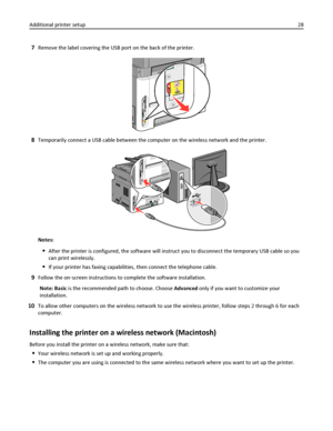 Page 287Remove the label covering the USB port on the back of the printer.
8Temporarily connect a USB cable between the computer on the wireless network and the printer.
Notes:
After the printer is configured, the software will instruct you to disconnect the temporary USB cable so you
can print wirelessly.
If your printer has faxing capabilities, then connect the telephone cable.
9Follow the on‑screen instructions to complete the software installation.
Note: Basic is the recommended path to choose. Choose...