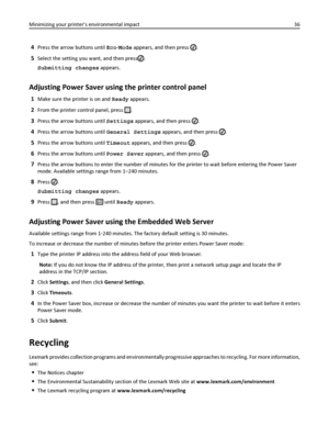 Page 364Press the arrow buttons until Eco‑Mode appears, and then press .
5Select the setting you want, and then press.
Submitting changes appears.
Adjusting Power Saver using the printer control panel
1Make sure the printer is on and Ready appears.
2From the printer control panel, press .
3Press the arrow buttons until Settings appears, and then press .
4Press the arrow buttons until General Settings appears, and then press .
5Press the arrow buttons until Timeout appears, and then press .
6Press the arrow...