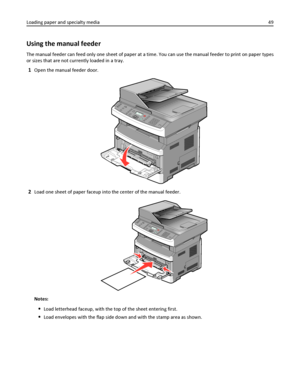 Page 49Using the manual feeder
The manual feeder can feed only one sheet of paper at a time. You can use the manual feeder to print on paper types
or sizes that are not currently loaded in a tray.
1Open the manual feeder door.
2Load one sheet of paper faceup into the center of the manual feeder.
Notes:
Load letterhead faceup, with the top of the sheet entering first.
Load envelopes with the flap side down and with the stamp area as shown. Loading paper and specialty media49
Downloaded From ManualsPrinter.com...