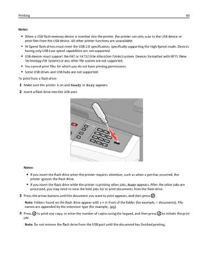 Page 60Notes:
When a USB flash memory device is inserted into the printer, the printer can only scan to the USB device or
print files from the USB device. All other printer functions are unavailable.
Hi‑Speed flash drives must meet the USB 2.0 specification, specifically supporting the High Speed mode. Devices
having only USB Low‑speed capabilities are not supported.
USB devices must support the FAT or FAT32 (File Allocation Tables) system. Devices formatted with NTFS (New
Technology File System) or any other...