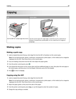 Page 68Copying
ADFScanner glass
Use the ADF for multiple‑page documents.Use the scanner glass for single pages, small items (such as postcards or
photos), transparencies, photo paper, or thin media (such as magazine
clippings).
Making copies
Making a quick copy
1Load an original document faceup, short edge first into the ADF or facedown on the scanner glass.
Note: Do not load postcards, photos, small items, transparencies, photo paper, or thin media (such as magazine
clippings) into the ADF. Place these items...