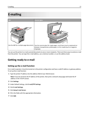 Page 77E-mailing
ADFScanner glass
Use the ADF for multiple‑page documents.Use the scanner glass for single pages, small items (such as postcards or
photos), transparencies, photo paper, or thin media (such as magazine
clippings).
You can use the printer to e‑mail scanned documents to one or more recipients. There are three ways to send an e‑mail
from the printer. You can type the e‑mail address, use a shortcut number, or use the address book.
Getting ready to e-mail
Setting up the e-mail function
For e-mail to...