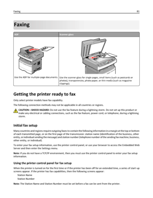 Page 81Faxing
ADFScanner glass
Use the ADF for multiple‑page documents.Use the scanner glass for single pages, small items (such as postcards or
photos), transparencies, photo paper, or thin media (such as magazine
clippings).
Getting the printer ready to fax
Only select printer models have fax capability.
The following connection methods may not be applicable in all countries or regions.
CAUTION—SHOCK HAZARD: Do not use the fax feature during a lightning storm. Do not set up this product or
make any electrical...