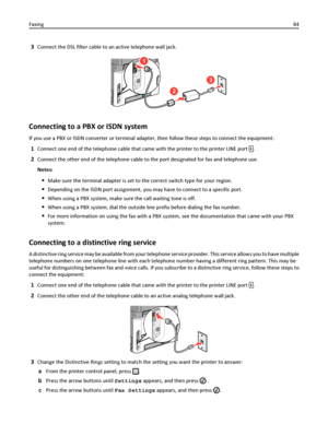 Page 843Connect the DSL filter cable to an active telephone wall jack.
2
3
1
Connecting to a PBX or ISDN system
If you use a PBX or ISDN converter or terminal adapter, then follow these steps to connect the equipment:
1Connect one end of the telephone cable that came with the printer to the printer LINE port .
2Connect the other end of the telephone cable to the port designated for fax and telephone use.
Notes:
Make sure the terminal adapter is set to the correct switch type for your region.
Depending on the...