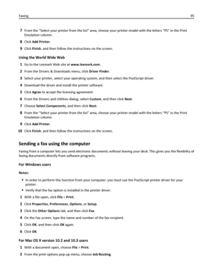 Page 957From the “Select your printer from the list” area, choose your printer model with the letters “PS” in the Print
Emulation column.
8Click Add Printer.
9Click Finish, and then follow the instructions on the screen.
Using the World Wide Web
1
Go to the Lexmark Web site at www.lexmark.com.
2From the Drivers & Downloads menu, click Driver Finder.
3Select your printer, select your operating system, and then select the PostScript driver.
4Download the driver and install the printer software.
5Click Agree to...