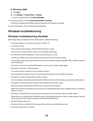 Page 109In Windows 2000
aClick Start.
bClick Settings Œ Control Panel Œ System.
cFrom the Hardware tab, click Device Manager.
2Click the plus sign (+) beside Universal Serial Bus Controller.
If USB Host Controller and USB Root Hub are listed, then the USB port is enabled.
For more information, see the computer documentation.
Wireless troubleshooting
Wireless troubleshooting checklist
Before beginning to troubleshoot the wireless printer, verify the following:
•The power supply is connected to the printer, and...