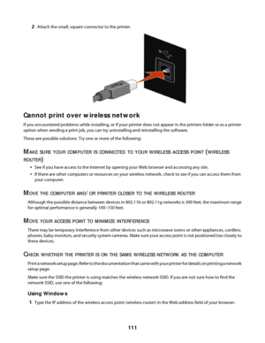 Page 1112Attach the small, square connector to the printer.
Cannot print over wireless network
If you encountered problems while installing, or if your printer does not appear in the printers folder or as a printer
option when sending a print job, you can try uninstalling and reinstalling the software.
These are possible solutions. Try one or more of the following:
MAKE SURE YOUR COMPUTER IS CONNECTED TO YOUR WIRELESS ACCESS POINT (WIRELESS
ROUTER
)
See if you have access to the Internet by opening your Web...