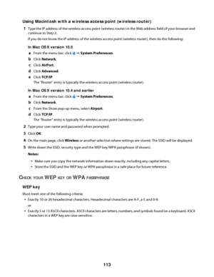 Page 113Using Macintosh with a wireless access point (wireless router)
1
Type the IP address of the wireless access point (wireless router) in the Web address field of your browser and
continue to Step 2.
If you do not know the IP address of the wireless access point (wireless router), then do the following:
In Mac OS X version 10.5
aFrom the menu bar, click  Œ System Preferences.
bClick Network.
cClick AirPort.
dClick Advanced.
eClick TCP/IP.
The “Router” entry is typically the wireless access point (wireless...