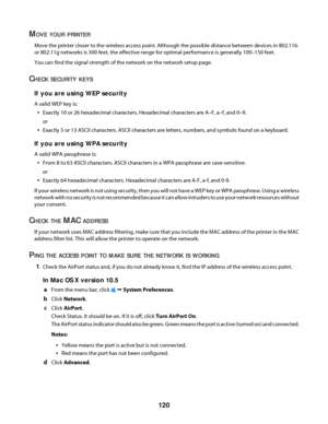 Page 120MOVE YOUR PRINTER
Move the printer closer to the wireless access point. Although the possible distance between devices in 802.11b
or 802.11g networks is 300 feet, the effective range for optimal performance is generally 100–150 feet.
You can find the signal strength of the network on the network setup page.
CHECK SECURITY KEYS
If you are using WEP security
A valid WEP key is:
Exactly 10 or 26 hexadecimal characters. Hexadecimal characters are A–F, a–f, and 0–9.
or
Exactly 5 or 13 ASCII characters. ASCII...