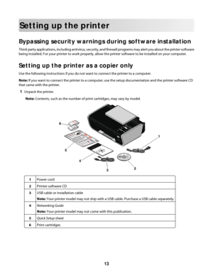 Page 13Setting up the printer
Bypassing security warnings during software installation
Third-party applications, including antivirus, security, and firewall programs may alert you about the printer software
being installed. For your printer to work properly, allow the printer software to be installed on your computer.
Setting up the printer as a copier only
Use the following instructions if you do not want to connect the printer to a computer.
Note: If you want to connect the printer to a computer, use the...