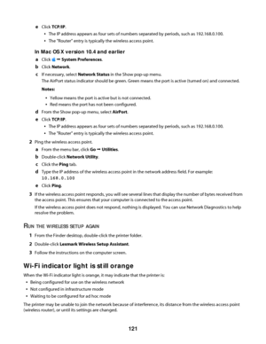 Page 121eClick TCP/IP.
The IP address appears as four sets of numbers separated by periods, such as 192.168.0.100.
The "Router" entry is typically the wireless access point.
In Mac OS X version 10.4 and earlier
a
Click  Œ System Preferences.
bClick Network.
cIf necessary, select Network Status in the Show pop-up menu.
The AirPort status indicator should be green. Green means the port is active (turned on) and connected.
Notes:
Yellow means the port is active but is not connected.
Red means the port has...