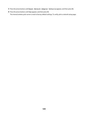 Page 1243Press the arrow buttons until Reset Network Adapter Defaults appears, and then press .
4Press the arrow buttons until Yes appears, and then press .
The internal wireless print server is reset to factory default settings. To verify, print a network setup page.
 
124
Downloaded From ManualsPrinter.com Manuals 