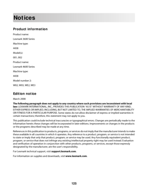 Page 125Notices
Product information
Product name:
Lexmark 3600 Series
Machine type:
4438
Model(s):
001, 002
Product name:
Lexmark 4600 Series
Machine type:
4438
Model number 2:
W02, W03, WE2, WE3
Edition notice
March 2008
The following paragraph does not apply to any country where such provisions are inconsistent with local
law: LEXMARK INTERNATIONAL, INC., PROVIDES THIS PUBLICATION “AS IS” WITHOUT WARRANTY OF ANY KIND,
EITHER EXPRESS OR IMPLIED, INCLUDING, BUT NOT LIMITED TO, THE IMPLIED WARRANTIES OF...