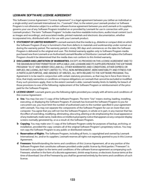 Page 133LEXMARK SOFTWARE LICENSE AGREEMENT
This Software License Agreement (“License Agreement”) is a legal agreement between you (either an individual or
a single entity) and Lexmark International, Inc. (“Lexmark”) that, to the extent your Lexmark product or Software
Program is not otherwise subject to a written software license agreement between you and Lexmark or its suppliers,
governs your use of any Software Program installed on or provided by Lexmark for use in connection with your
Lexmark product. The...