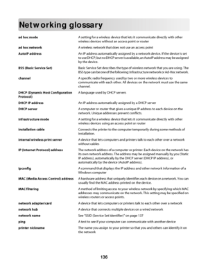 Page 136Networking glossary
ad hoc modeA setting for a wireless device that lets it communicate directly with other
wireless devices without an access point or router
ad hoc networkA wireless network that does not use an access point
AutoIP addressAn IP address automatically assigned by a network device. If the device is set
to use DHCP, but no DHCP server is available, an AutoIP address may be assigned
by the device.
BSS (Basic Service Set)Basic Service Set describes the type of wireless network that you are...