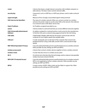 Page 137routerA device that shares a single Internet connection with multiple computers or
other devices. The basic router controls network traffic.
security keyA password, such as a WEP key or a WPA pass phrase, used to make a network
secure
signal strengthMeasure of how strongly a transmitted signal is being received
SSID (Service Set Identifier)The name of a wireless network. When you connect a printer to a wireless
network, the printer needs to use the same SSID as the network. Also referred
to as network...